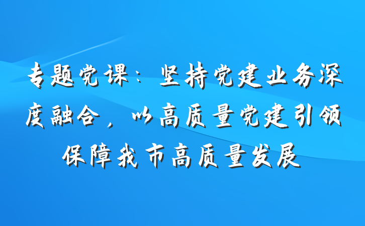 专题党课：坚持党建业务深度融合，以高质量党建引领保障我市高质量发展