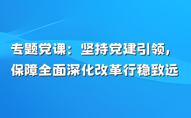 专题党课：坚持党建引领，保障全面深化改革行稳致远