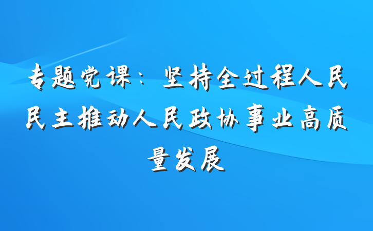 专题党课：坚持全过程人民民主推动人民政协事业高质量发展