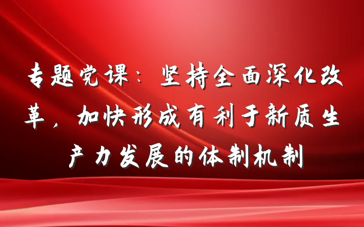 专题党课：坚持全面深化改革，加快形成有利于新质生产力发展的体制机制
