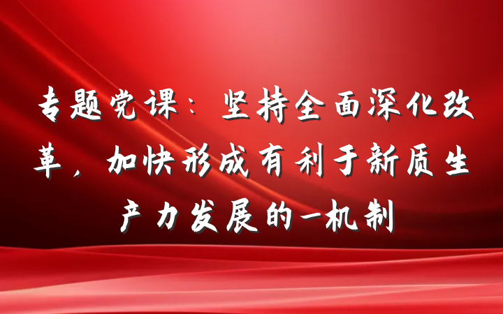 专题党课：坚持全面深化改革，加快形成有利于新质生产力发展的_机制