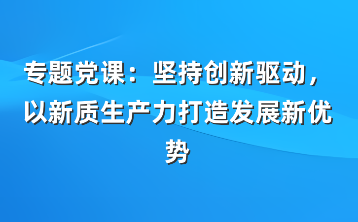 专题党课：坚持创新驱动，以新质生产力打造发展新优势