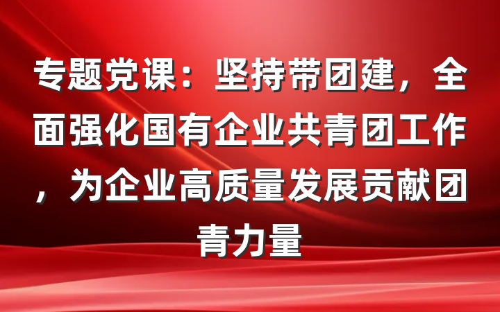 专题党课：坚持带团建，全面强化国有企业共青团工作，为企业高质量发展贡献团青力量