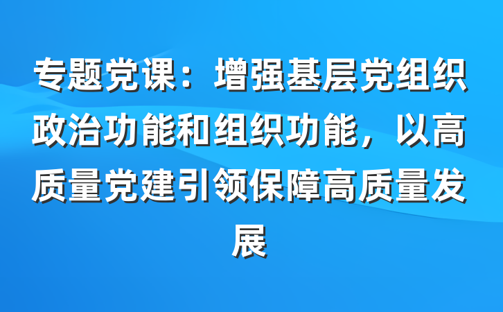 专题党课：增强基层党组织政治功能和组织功能，以高质量党建引领保障高质量发展