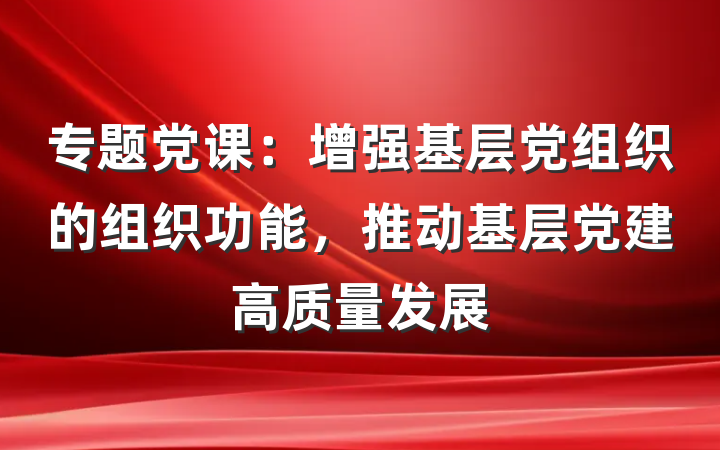 专题党课：增强基层党组织的组织功能，推动基层党建高质量发展