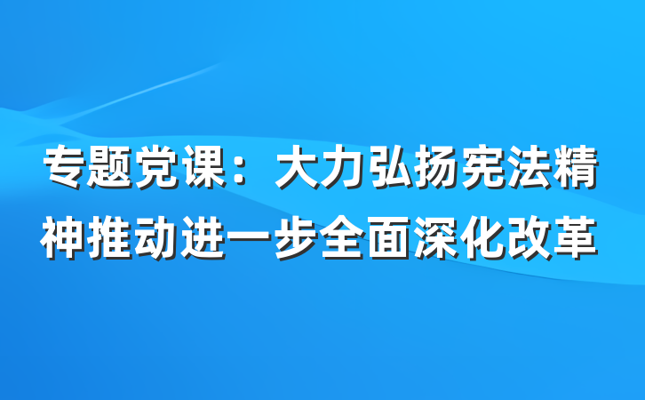 专题党课：大力弘扬宪法精神推动进一步全面深化改革