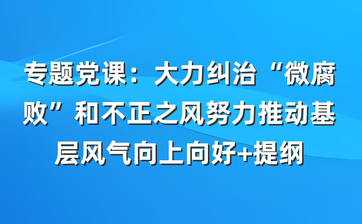 专题党课：大力纠治“微腐败”和不正之风努力推动基层风气向上向好 提纲