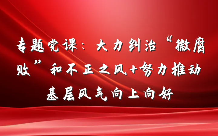 专题党课：大力纠治“微腐败”和不正之风 努力推动基层风气向上向好