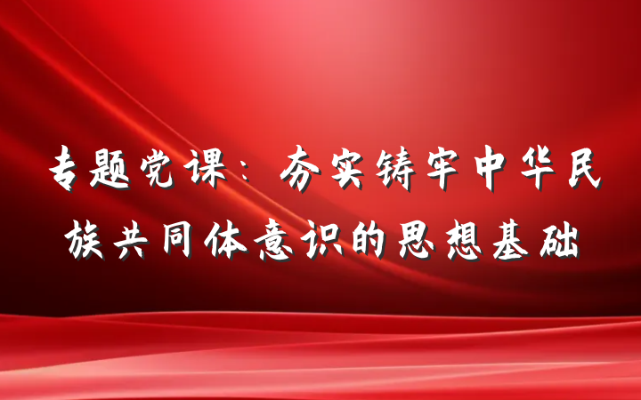 专题党课：夯实铸牢中华民族共同体意识的思想基础