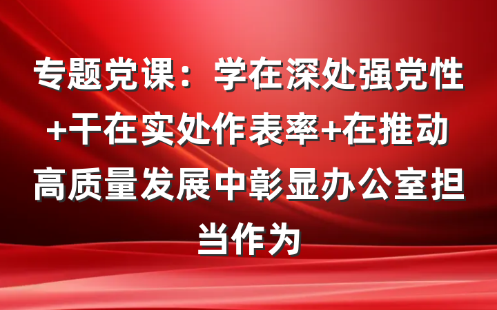 专题党课：学在深处强党性 干在实处作表率 在推动高质量发展中彰显办公室担当作为