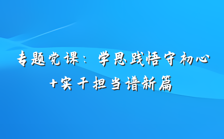 专题党课：学思践悟守初心 实干担当谱新篇