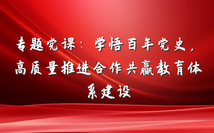 专题党课：学悟百年党史，高质量推进合作共赢教育体系建设