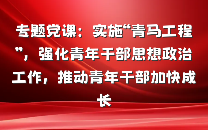 专题党课：实施“青马工程”，强化青年干部思想政治工作，推动青年干部加快成长