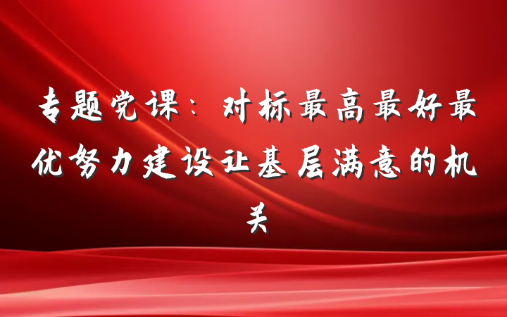 专题党课：对标最高最好最优努力建设让基层满意的机关