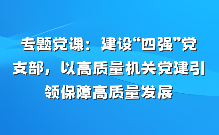 专题党课：建设“四强”党支部，以高质量机关党建引领保障高质量发展