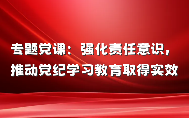 专题党课：强化责任意识，推动党纪学习教育取得实效
