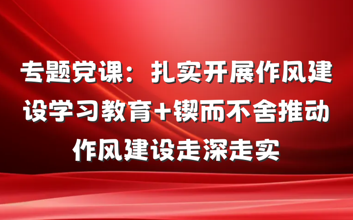 专题党课：扎实开展作风建设学习教育 锲而不舍推动作风建设走深走实