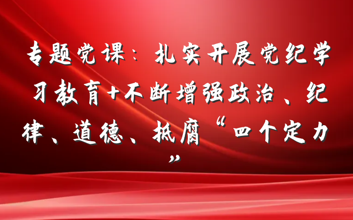 专题党课：扎实开展党纪学习教育 不断增强政治、纪律、道德、抵腐“四个定力”