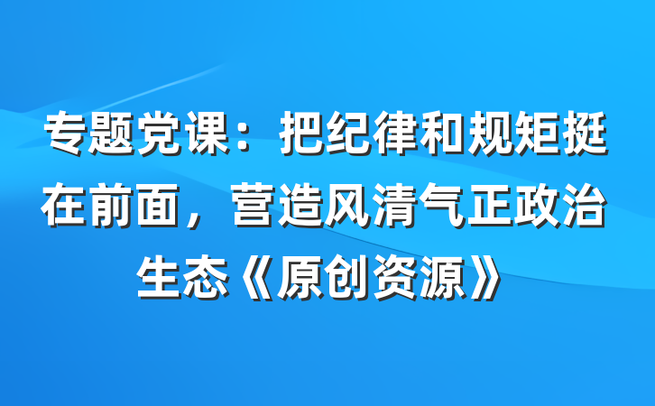 专题党课：把纪律和规矩挺在前面，营造风清气正政治生态《原创资源》
