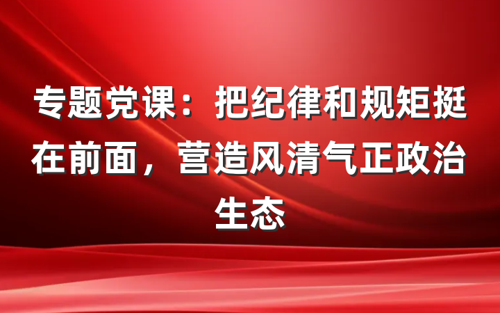 专题党课：把纪律和规矩挺在前面，营造风清气正政治生态