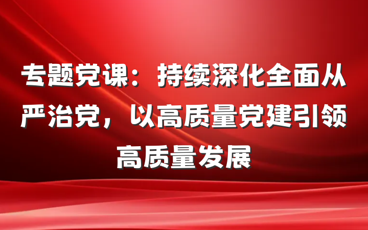 专题党课：持续深化全面从严治党，以高质量党建引领高质量发展