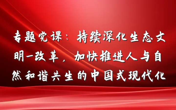 专题党课：持续深化生态文明_改革，加快推进人与自然和谐共生的中国式现代化