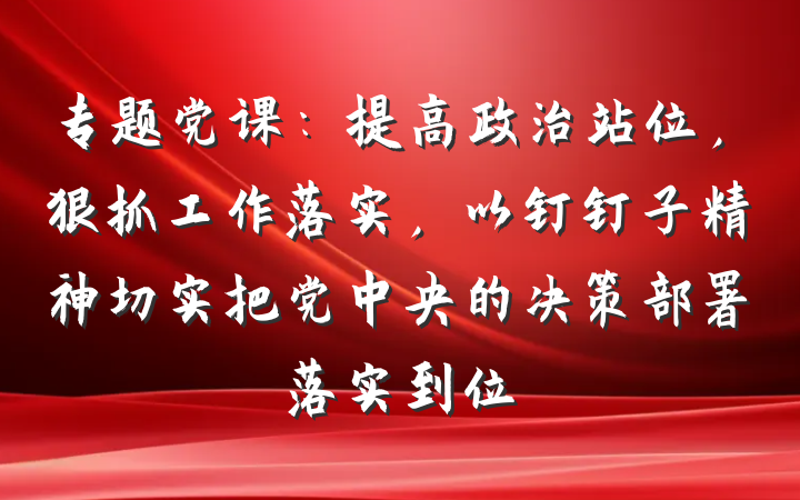 专题党课：提高政治站位，狠抓工作落实，以钉钉子精神切实把党中央的决策部署落实到位