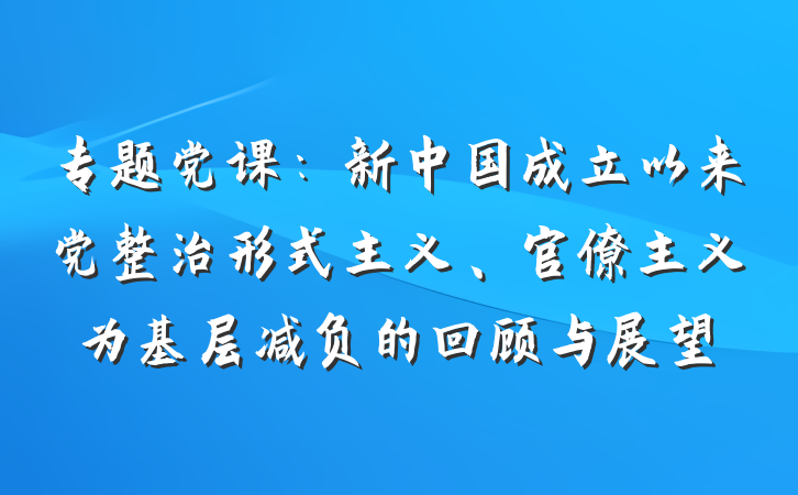 专题党课：新中国成立以来党整治形式主义、官僚主义为基层减负的回顾与展望