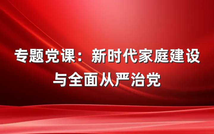 专题党课：新时代家庭建设与全面从严治党