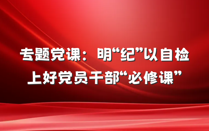 专题党课：明“纪”以自检上好党员干部“必修课”