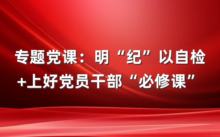 专题党课：明“纪”以自检 上好党员干部“必修课”
