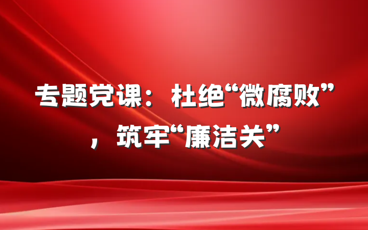 专题党课：杜绝“微腐败”，筑牢“廉洁关”