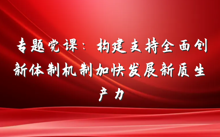 专题党课：构建支持全面创新体制机制加快发展新质生产力
