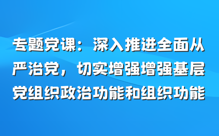 专题党课：深入推进全面从严治党，切实增强增强基层党组织政治功能和组织功能