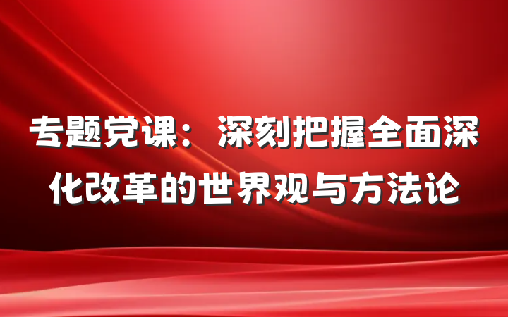 专题党课：深刻把握全面深化改革的世界观与方法论