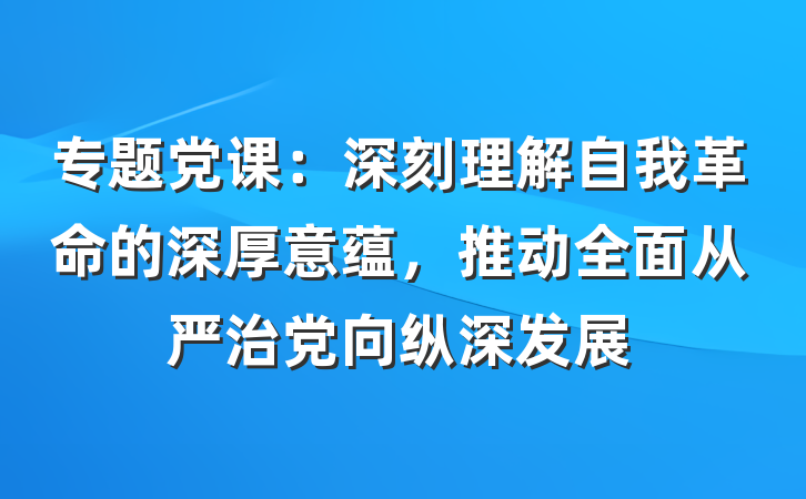 专题党课：深刻理解自我革命的深厚意蕴，推动全面从严治党向纵深发展