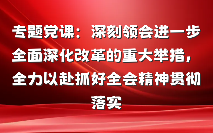 专题党课：深刻领会进一步全面深化改革的重大举措，全力以赴抓好全会精神贯彻落实