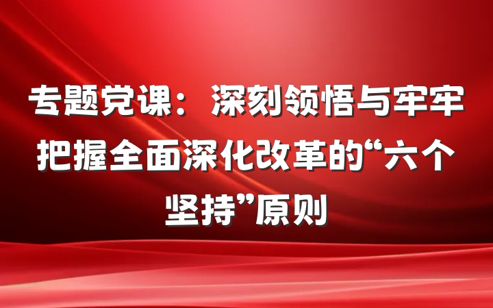 专题党课：深刻领悟与牢牢把握全面深化改革的“六个坚持”原则