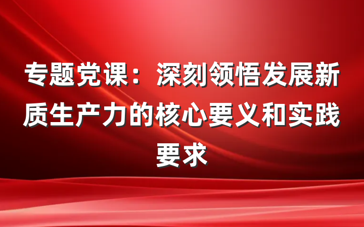 专题党课：深刻领悟发展新质生产力的核心要义和实践要求
