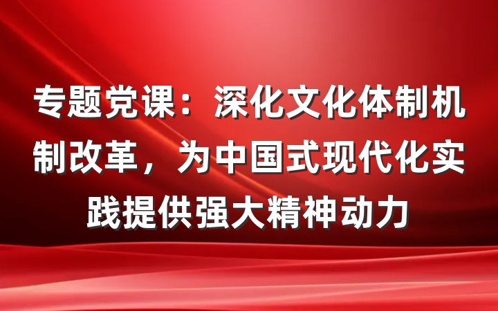 专题党课：深化文化体制机制改革，为中国式现代化实践提供强大精神动力