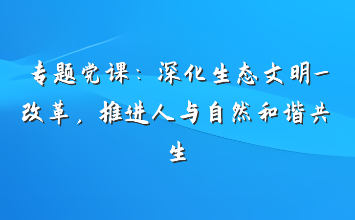 专题党课：深化生态文明_改革，推进人与自然和谐共生