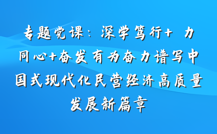 专题党课：深学笃行 勠力同心 奋发有为奋力谱写中国式现代化民营经济高质量发展新篇章