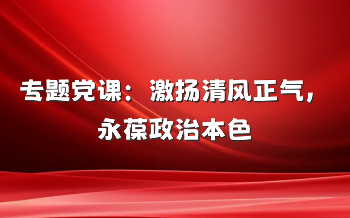专题党课：激扬清风正气，永葆政治本色