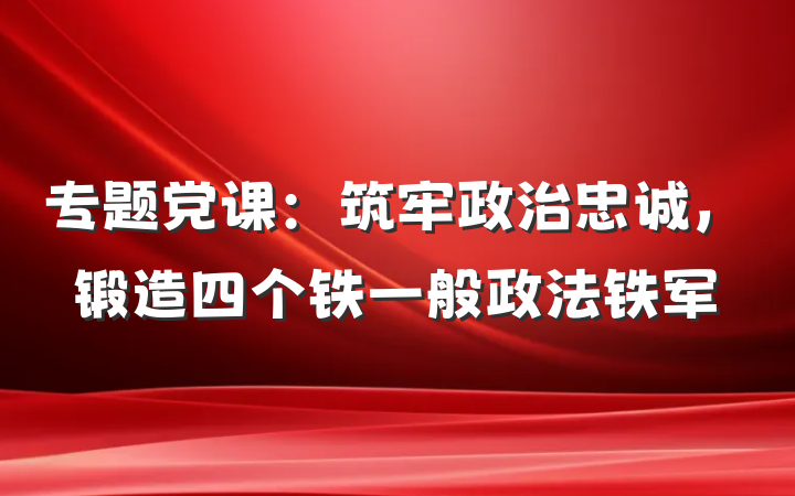 专题党课：筑牢政治忠诚，锻造四个铁一般政法铁军