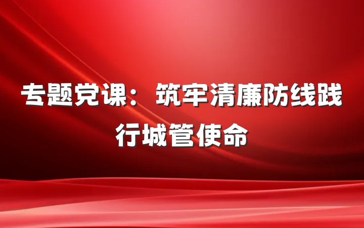 专题党课：筑牢清廉防线践行城管使命