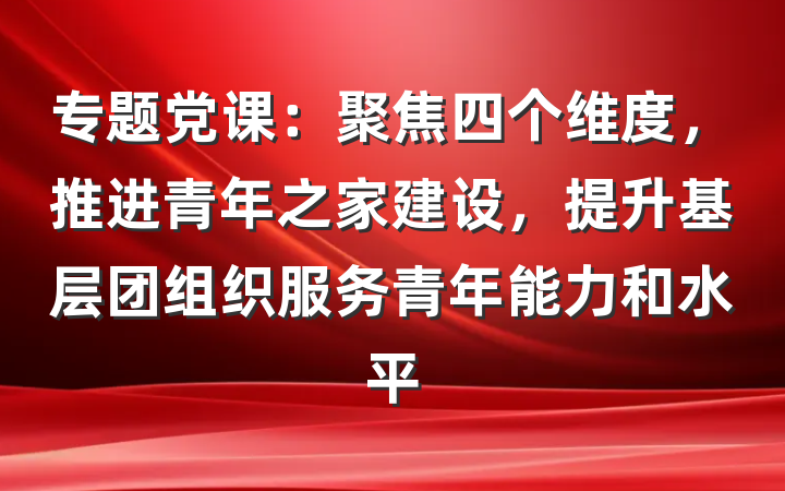 专题党课：聚焦四个维度，推进青年之家建设，提升基层团组织服务青年能力和水平
