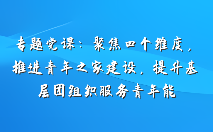 专题党课：聚焦四个维度，推进青年之家建设，提升基层团组织服务青年能