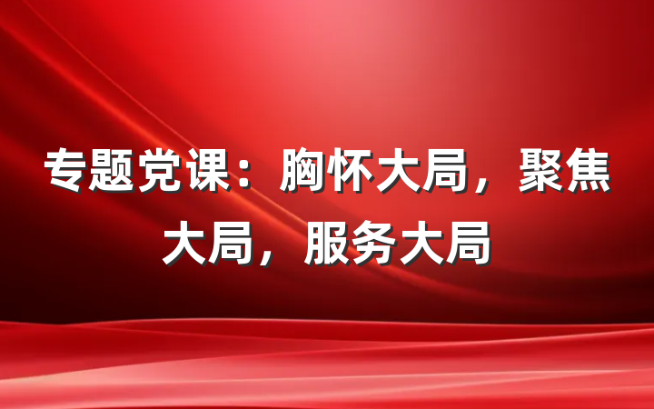 专题党课：胸怀大局，聚焦大局，服务大局