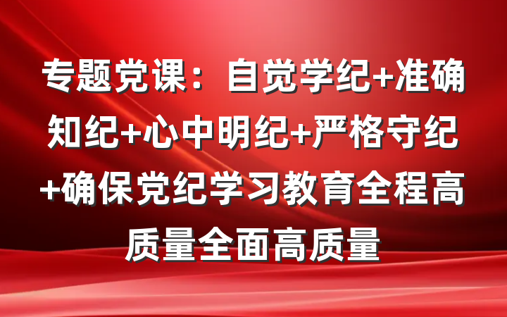 专题党课：自觉学纪 准确知纪 心中明纪 严格守纪 确保党纪学习教育全程高质量全面高质量