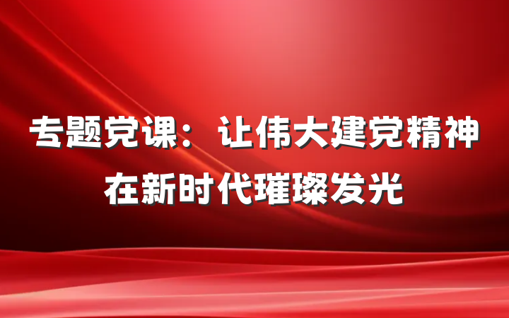 专题党课：让伟大建党精神在新时代璀璨发光